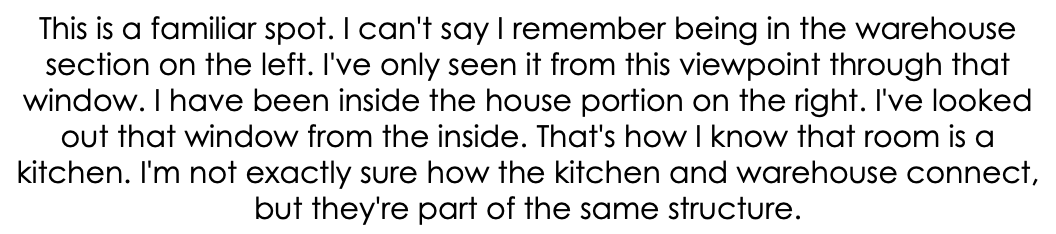 This is a familiar spot. I can't say I remember being in the warehouse section on the left. I've only seen it from this viewpoint through that window. I have been inside the house portion on the right. I've looked out that window from the inside. That's how I know that room is a kitchen. I'm not exactly sure how the kitchen and warehouse connect, but they're part of the same structure.